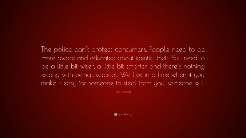 Frank Abagnale Quote: “The police can’t protect consumers. People need to be more aware and educated about identity theft. You need to be a little bit wiser, a little bit smarter and there’s nothing wrong with being skeptical. We live in a time when if you make it easy for someone to steal from you, someone will.”