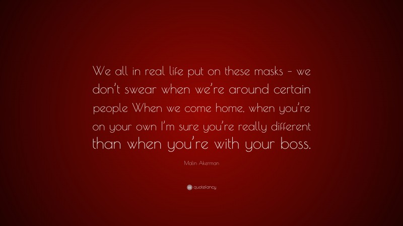 Malin Akerman Quote: “We all in real life put on these masks – we don’t swear when we’re around certain people When we come home, when you’re on your own I’m sure you’re really different than when you’re with your boss.”