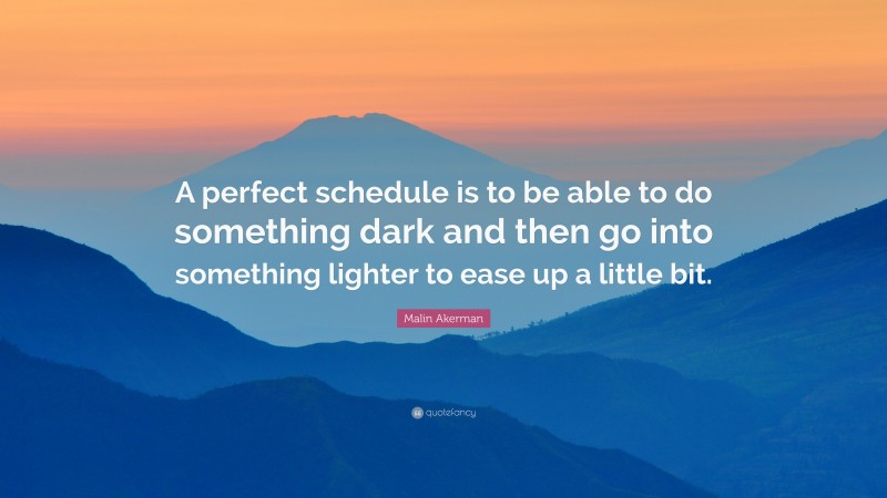 Malin Akerman Quote: “A perfect schedule is to be able to do something dark and then go into something lighter to ease up a little bit.”