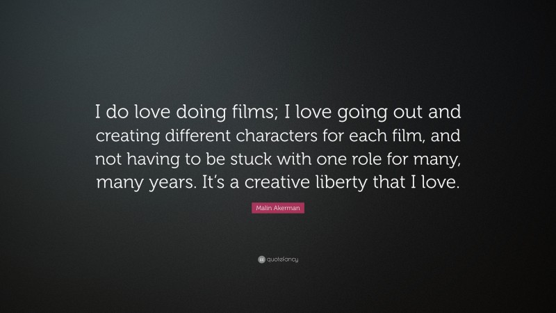 Malin Akerman Quote: “I do love doing films; I love going out and creating different characters for each film, and not having to be stuck with one role for many, many years. It’s a creative liberty that I love.”