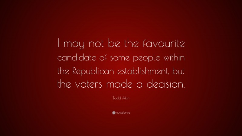 Todd Akin Quote: “I may not be the favourite candidate of some people within the Republican establishment, but the voters made a decision.”