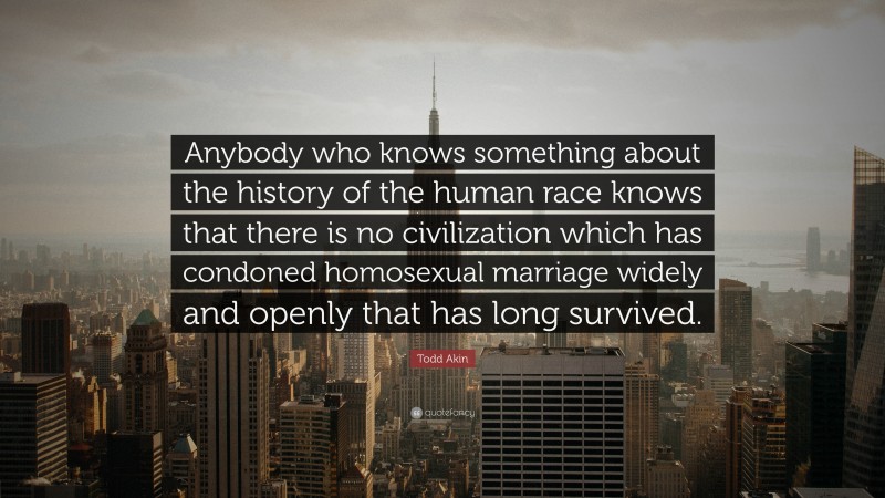 Todd Akin Quote: “Anybody who knows something about the history of the human race knows that there is no civilization which has condoned homosexual marriage widely and openly that has long survived.”