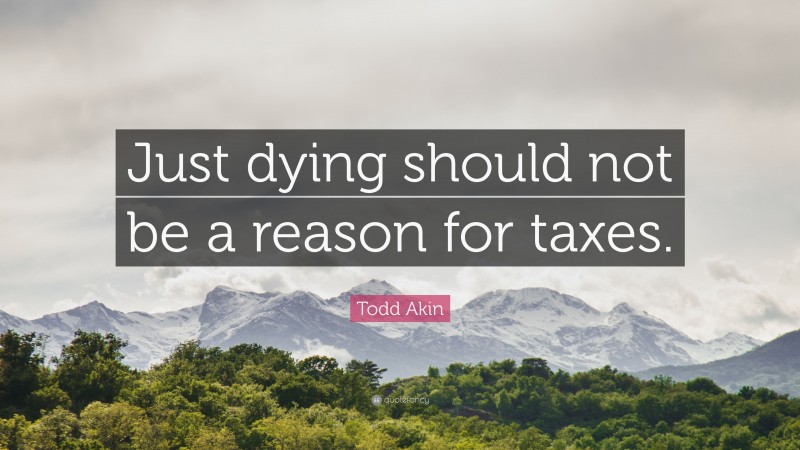 Todd Akin Quote: “Just dying should not be a reason for taxes.”