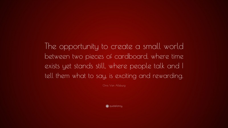 Chris Van Allsburg Quote: “The opportunity to create a small world between two pieces of cardboard, where time exists yet stands still, where people talk and I tell them what to say, is exciting and rewarding.”