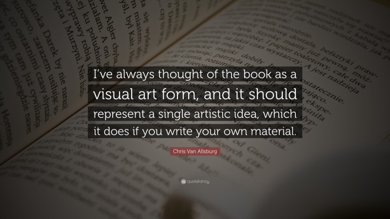 Chris Van Allsburg Quote: “I’ve always thought of the book as a visual art form, and it should represent a single artistic idea, which it does if you write your own material.”