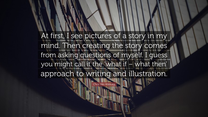 Chris Van Allsburg Quote: “At first, I see pictures of a story in my mind. Then creating the story comes from asking questions of myself. I guess you might call it the ‘what if – what then’ approach to writing and illustration.”