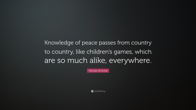 Yehuda Amichai Quote: “Knowledge of peace passes from country to country, like children’s games, which are so much alike, everywhere.”