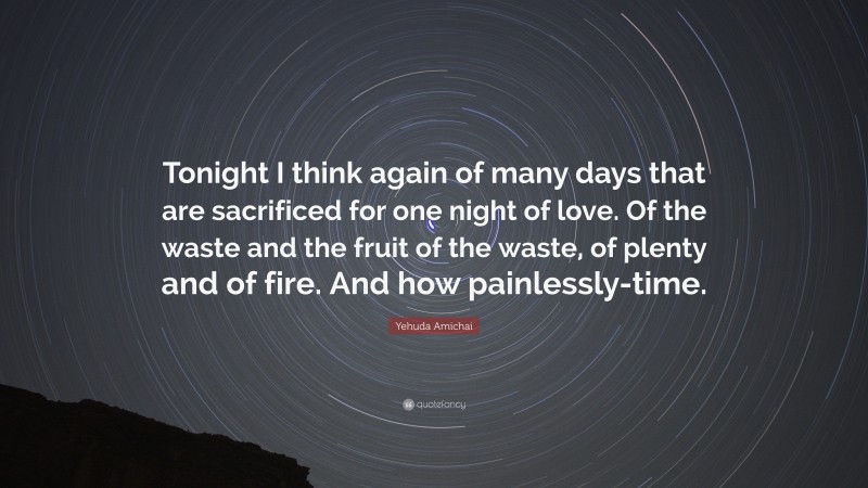 Yehuda Amichai Quote: “Tonight I think again of many days that are sacrificed for one night of love. Of the waste and the fruit of the waste, of plenty and of fire. And how painlessly-time.”