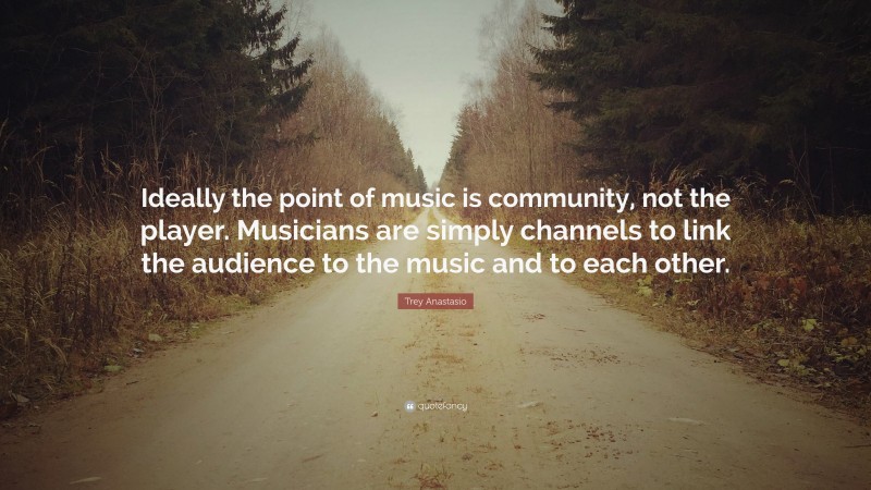 Trey Anastasio Quote: “Ideally the point of music is community, not the player. Musicians are simply channels to link the audience to the music and to each other.”