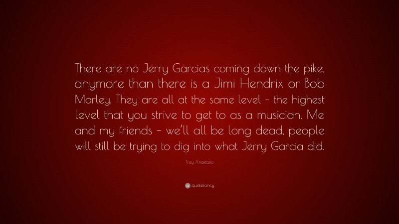 Trey Anastasio Quote: “There are no Jerry Garcias coming down the pike, anymore than there is a Jimi Hendrix or Bob Marley. They are all at the same level – the highest level that you strive to get to as a musician. Me and my friends – we’ll all be long dead, people will still be trying to dig into what Jerry Garcia did.”
