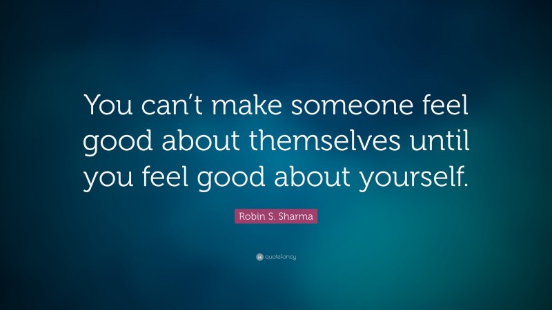 Robin S. Sharma Quote: “You can’t make someone feel good about themselves until you feel good about yourself.”
