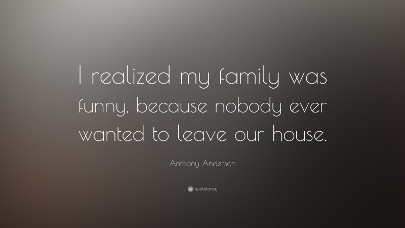 Anthony Anderson Quote: “I realized my family was funny, because nobody ever wanted to leave our house.”