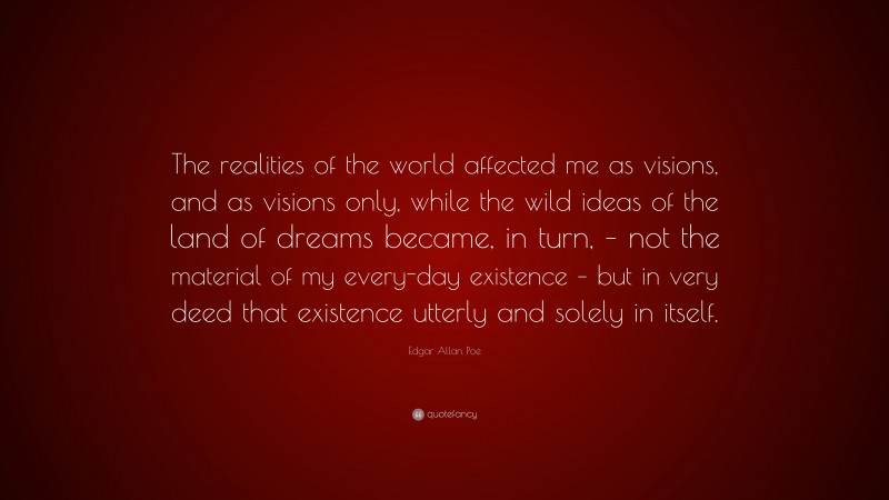 Edgar Allan Poe Quote: “The realities of the world affected me as visions, and as visions only, while the wild ideas of the land of dreams became, in turn, – not the material of my every-day existence – but in very deed that existence utterly and solely in itself.”