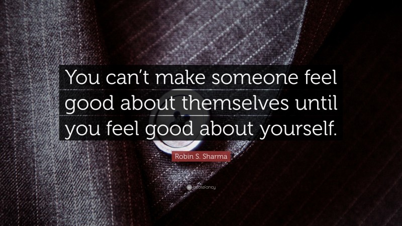 Robin S. Sharma Quote: “You can’t make someone feel good about themselves until you feel good about yourself.”