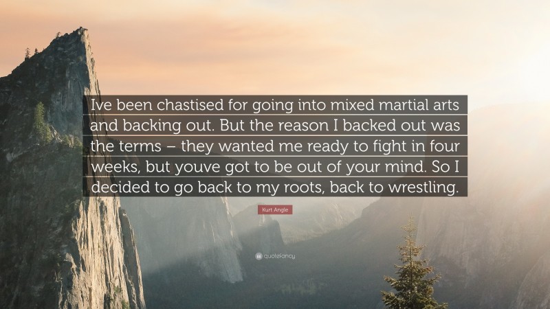 Kurt Angle Quote: “Ive been chastised for going into mixed martial arts and backing out. But the reason I backed out was the terms – they wanted me ready to fight in four weeks, but youve got to be out of your mind. So I decided to go back to my roots, back to wrestling.”