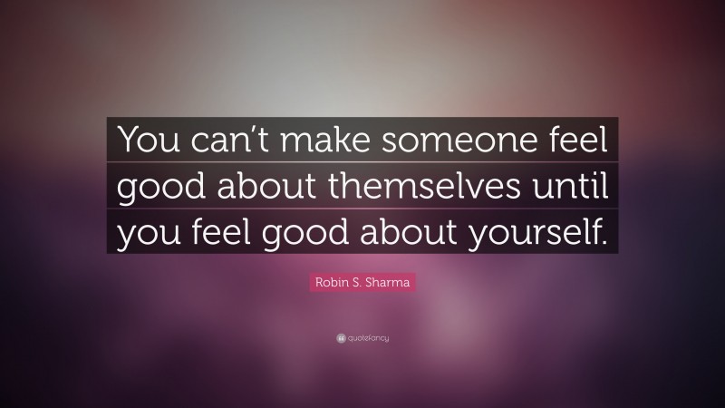 Robin S. Sharma Quote: “You can’t make someone feel good about themselves until you feel good about yourself.”