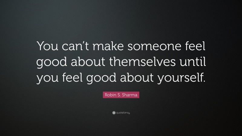 Robin S. Sharma Quote: “You can’t make someone feel good about themselves until you feel good about yourself.”