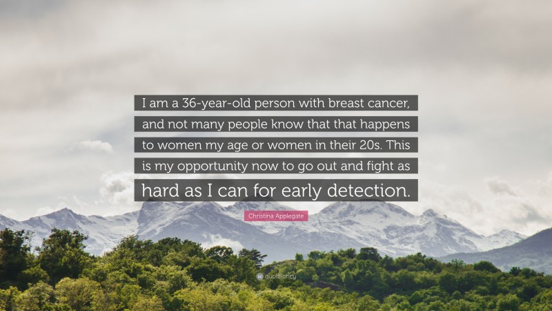 Christina Applegate Quote: “I am a 36-year-old person with breast cancer, and not many people know that that happens to women my age or women in their 20s. This is my opportunity now to go out and fight as hard as I can for early detection.”