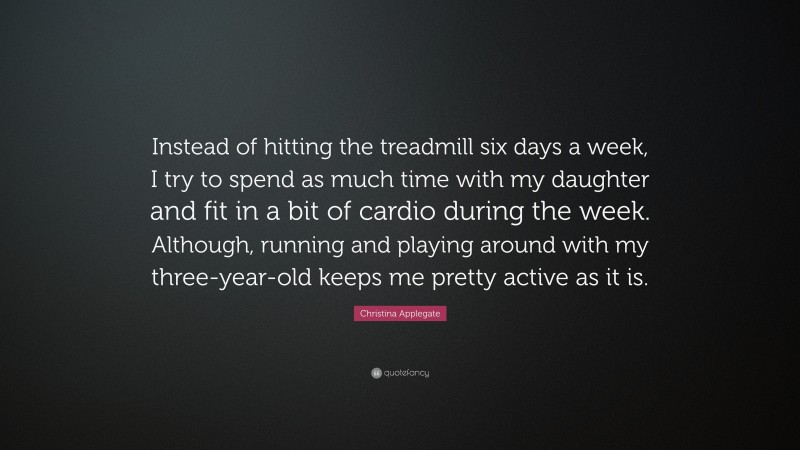 Christina Applegate Quote: “Instead of hitting the treadmill six days a week, I try to spend as much time with my daughter and fit in a bit of cardio during the week. Although, running and playing around with my three-year-old keeps me pretty active as it is.”