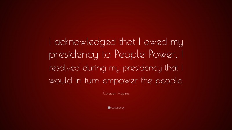 Corazon Aquino Quote: “I acknowledged that I owed my presidency to People Power. I resolved during my presidency that I would in turn empower the people.”