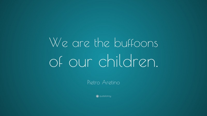Pietro Aretino Quote: “We are the buffoons of our children.”
