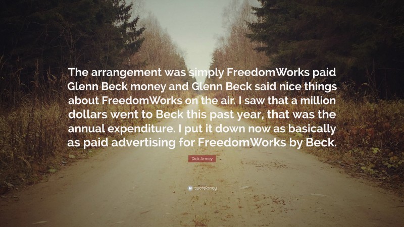 Dick Armey Quote: “The arrangement was simply FreedomWorks paid Glenn Beck money and Glenn Beck said nice things about FreedomWorks on the air. I saw that a million dollars went to Beck this past year, that was the annual expenditure. I put it down now as basically as paid advertising for FreedomWorks by Beck.”