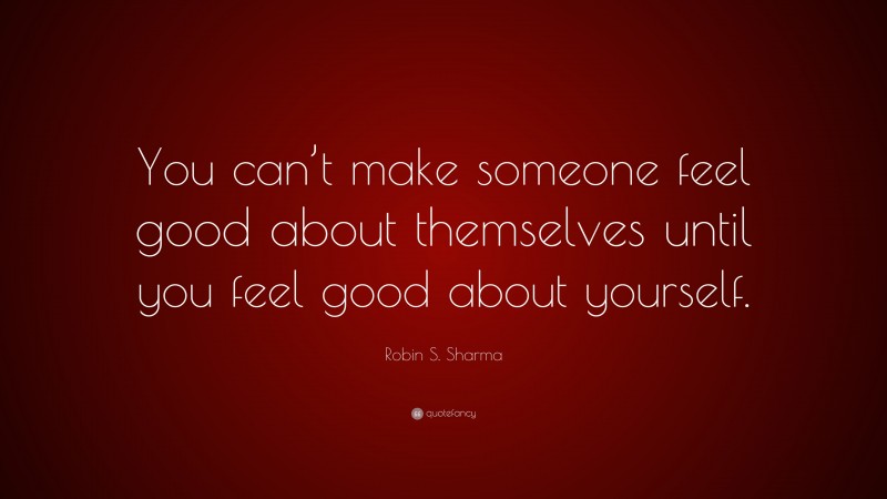 Robin S. Sharma Quote: “You can’t make someone feel good about themselves until you feel good about yourself.”