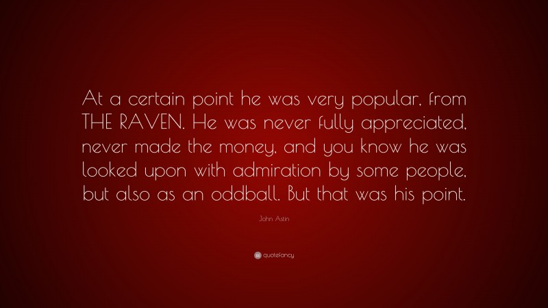 John Astin Quote: “At a certain point he was very popular, from THE RAVEN. He was never fully appreciated, never made the money, and you know he was looked upon with admiration by some people, but also as an oddball. But that was his point.”