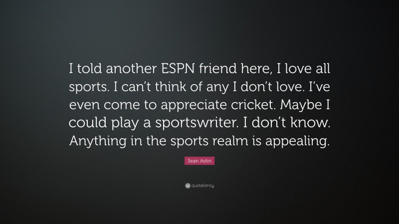 Sean Astin Quote: “I told another ESPN friend here, I love all sports. I can’t think of any I don’t love. I’ve even come to appreciate cricket. Maybe I could play a sportswriter. I don’t know. Anything in the sports realm is appealing.”