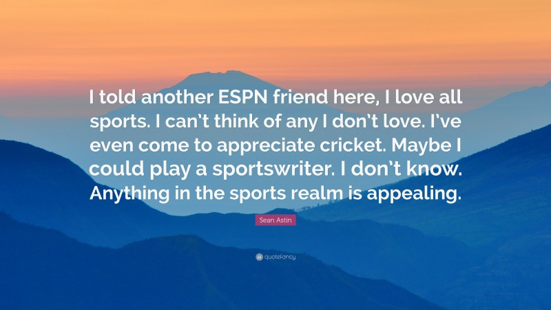 Sean Astin Quote: “I told another ESPN friend here, I love all sports. I can’t think of any I don’t love. I’ve even come to appreciate cricket. Maybe I could play a sportswriter. I don’t know. Anything in the sports realm is appealing.”