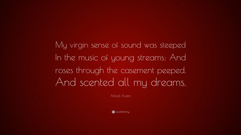 Alfred Austin Quote: “My virgin sense of sound was steeped In the music of young streams; And roses through the casement peeped, And scented all my dreams.”