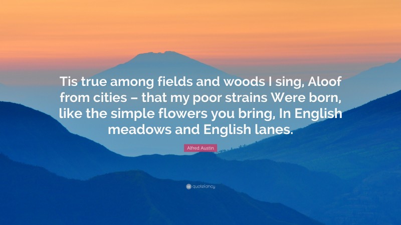 Alfred Austin Quote: “Tis true among fields and woods I sing, Aloof from cities – that my poor strains Were born, like the simple flowers you bring, In English meadows and English lanes.”