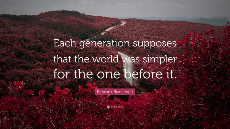 Eleanor Roosevelt Quote: “Each generation supposes that the world was simpler for the one before it.”