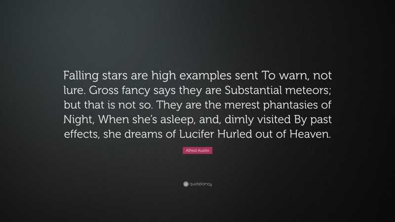 Alfred Austin Quote: “Falling stars are high examples sent To warn, not lure. Gross fancy says they are Substantial meteors; but that is not so. They are the merest phantasies of Night, When she’s asleep, and, dimly visited By past effects, she dreams of Lucifer Hurled out of Heaven.”