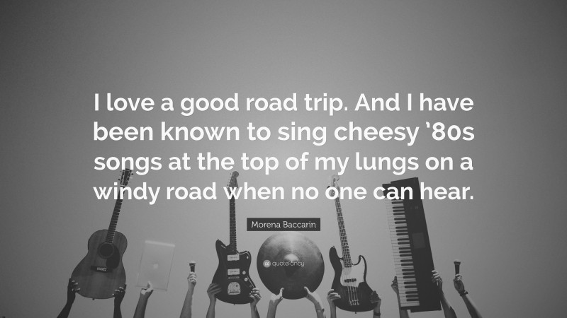 Morena Baccarin Quote: “I love a good road trip. And I have been known to sing cheesy ’80s songs at the top of my lungs on a windy road when no one can hear.”