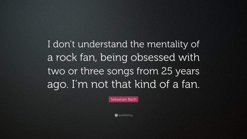 Sebastian Bach Quote: “I don’t understand the mentality of a rock fan, being obsessed with two or three songs from 25 years ago. I’m not that kind of a fan.”