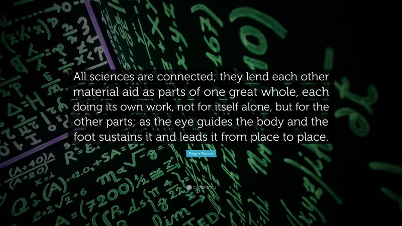 Roger Bacon Quote: “All sciences are connected; they lend each other material aid as parts of one great whole, each doing its own work, not for itself alone, but for the other parts; as the eye guides the body and the foot sustains it and leads it from place to place.”