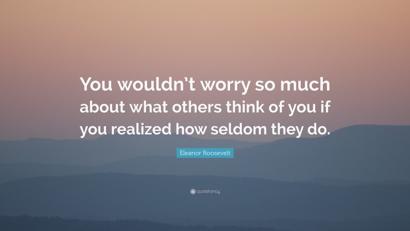 Eleanor Roosevelt Quote: “You wouldn’t worry so much about what others think of you if you realized how seldom they do.”
