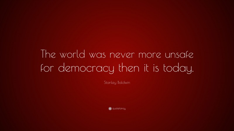 Stanley Baldwin Quote: “The world was never more unsafe for democracy then it is today.”