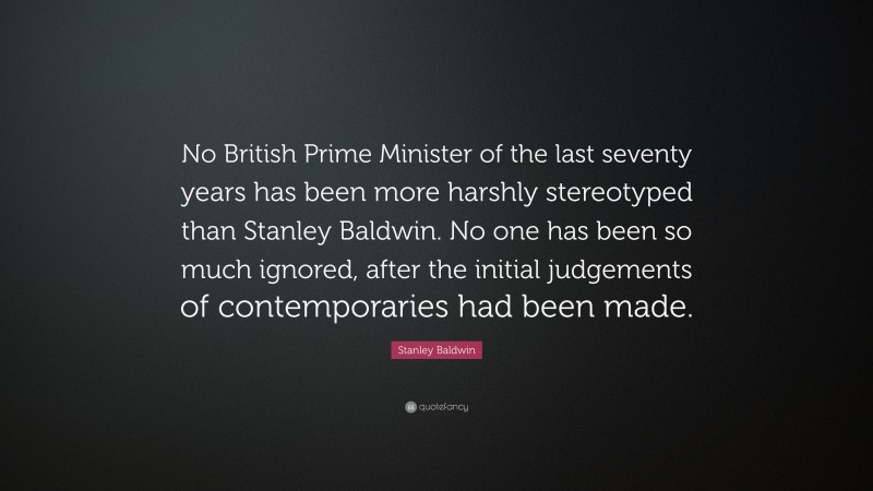 Stanley Baldwin Quote: “No British Prime Minister of the last seventy years has been more harshly stereotyped than Stanley Baldwin. No one has been so much ignored, after the initial judgements of contemporaries had been made.”