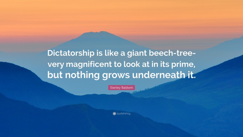Stanley Baldwin Quote: “Dictatorship is like a giant beech-tree-very magnificent to look at in its prime, but nothing grows underneath it.”