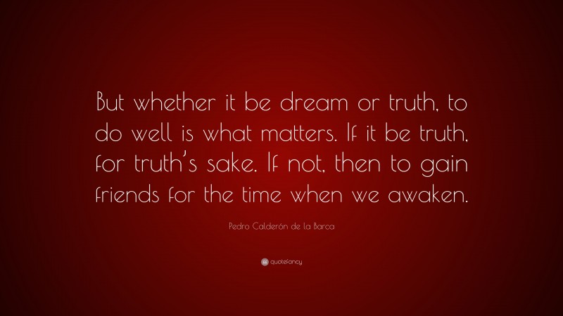 Pedro Calderón de la Barca Quote: “But whether it be dream or truth, to do well is what matters. If it be truth, for truth’s sake. If not, then to gain friends for the time when we awaken.”