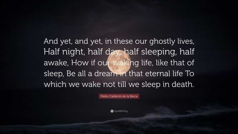 Pedro Calderón de la Barca Quote: “And yet, and yet, in these our ghostly lives, Half night, half day, half sleeping, half awake, How if our waking life, like that of sleep, Be all a dream in that eternal life To which we wake not till we sleep in death.”