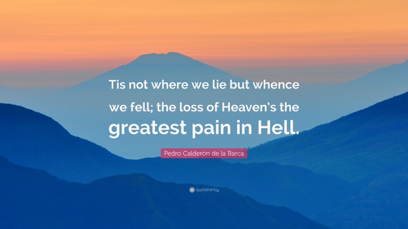 Pedro Calderón de la Barca Quote: “Tis not where we lie but whence we fell; the loss of Heaven’s the greatest pain in Hell.”