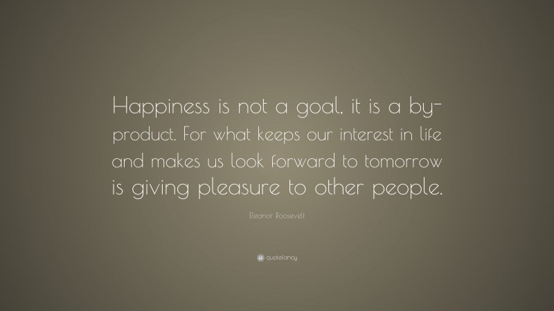 Eleanor Roosevelt Quote: “Happiness is not a goal, it is a by-product. For what keeps our interest in life and makes us look forward to tomorrow is giving pleasure to other people.”