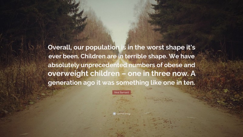 Neal D. Barnard Quote: “Overall, our population is in the worst shape it’s ever been. Children are in terrible shape. We have absolutely unprecedented numbers of obese and overweight children – one in three now. A generation ago it was something like one in ten.”