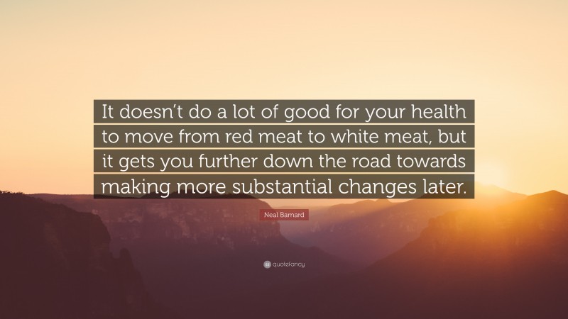 Neal D. Barnard Quote: “It doesn’t do a lot of good for your health to move from red meat to white meat, but it gets you further down the road towards making more substantial changes later.”