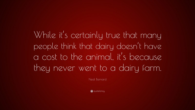 Neal D. Barnard Quote: “While it’s certainly true that many people think that dairy doesn’t have a cost to the animal, it’s because they never went to a dairy farm.”