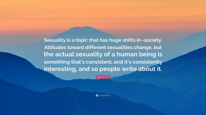 Ben Barnes Quote: “Sexuality is a topic that has huge shifts in -society. Attitudes toward different sexualities change, but the actual sexuality of a human being is something that’s consistent, and it’s consistently interesting, and so people write about it.”
