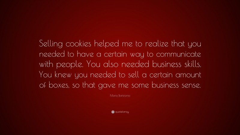Maria Bartiromo Quote: “Selling cookies helped me to realize that you needed to have a certain way to communicate with people. You also needed business skills. You knew you needed to sell a certain amount of boxes, so that gave me some business sense.”